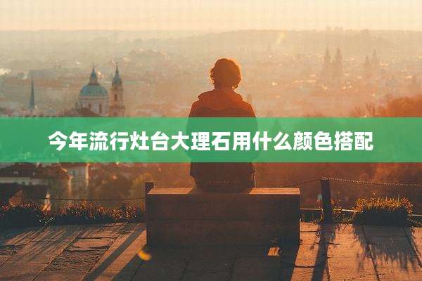 今年流行灶台大理石用什么颜色搭配