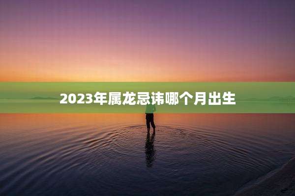 2023年属龙忌讳哪个月出生