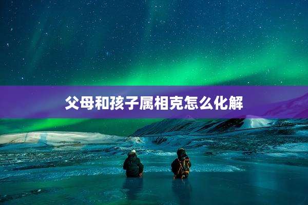 父母和孩子属相克怎么化解