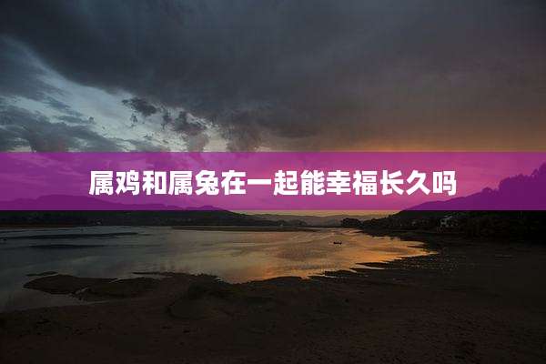 属鸡和属兔在一起能幸福长久吗
