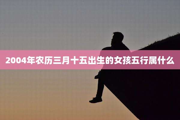 2004年农历三月十五出生的女孩五行属什么