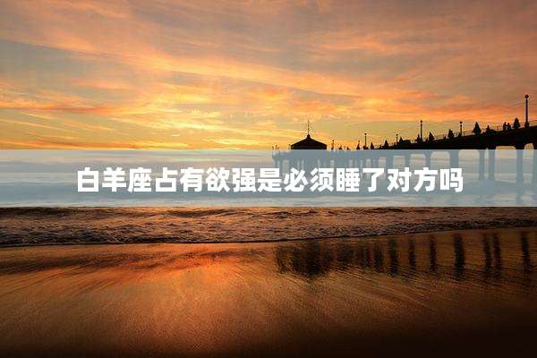 白羊座占有欲强是必须睡了对方吗