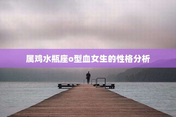 属鸡水瓶座o型血女生的性格分析