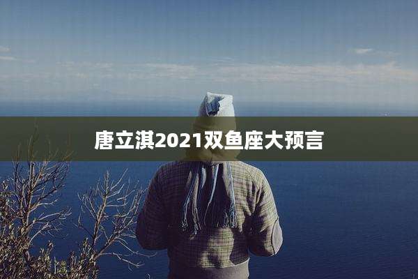 唐立淇2021双鱼座大预言