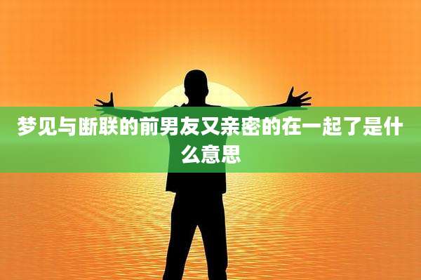 梦见与断联的前男友又亲密的在一起了是什么意思