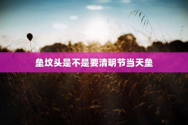 垒坟头是不是要清明节当天垒