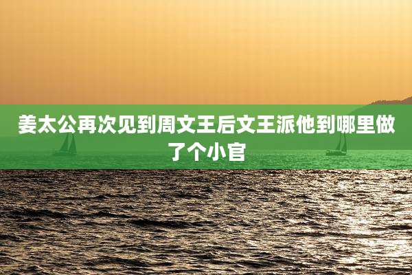 姜太公再次见到周文王后文王派他到哪里做了个小官