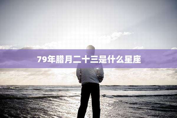 79年腊月二十三是什么星座