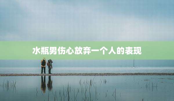 水瓶男伤心放弃一个人的表现
