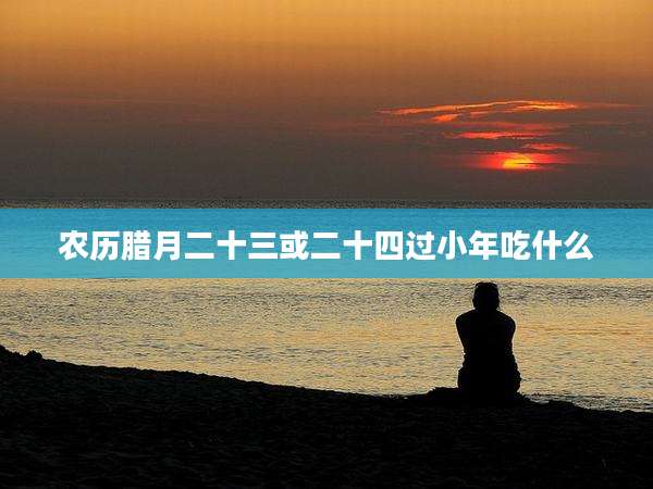 农历腊月二十三或二十四过小年吃什么
