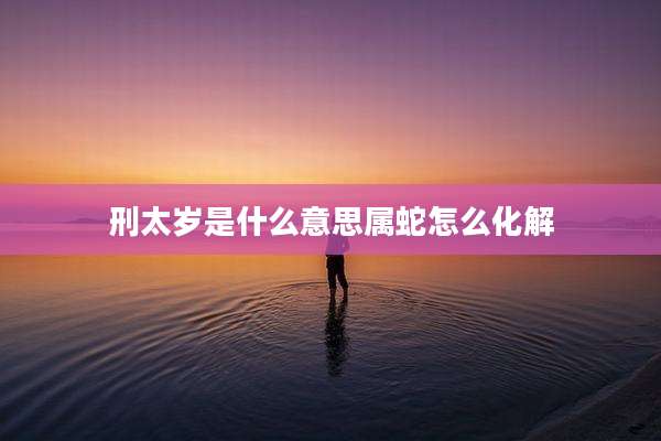 刑太岁是什么意思属蛇怎么化解