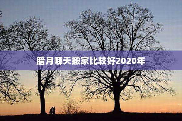 腊月哪天搬家比较好2020年