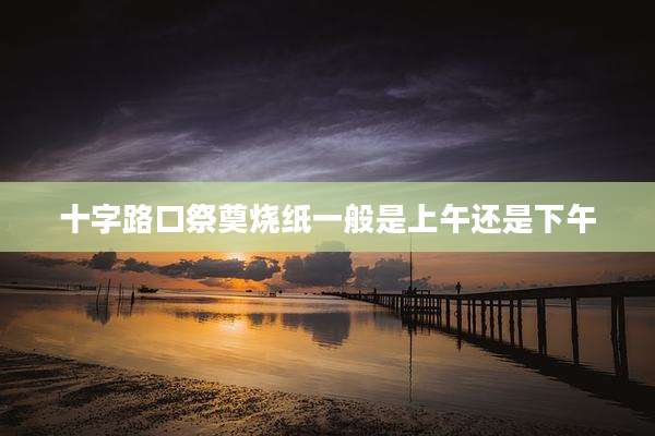 十字路口祭奠烧纸一般是上午还是下午
