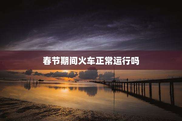 春节期间火车正常运行吗