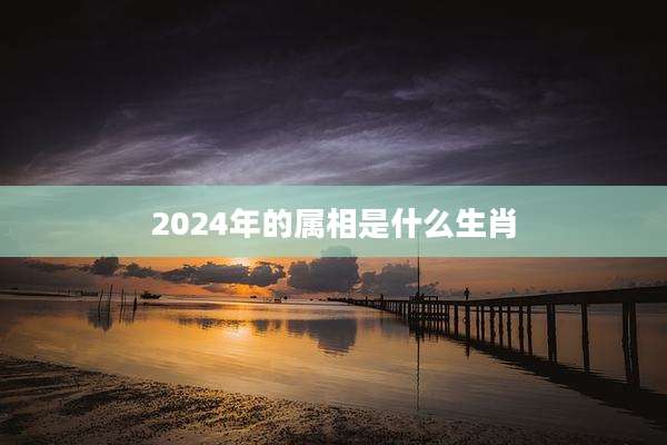 2024年的属相是什么生肖