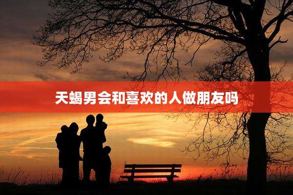 天蝎男会和喜欢的人做朋友吗