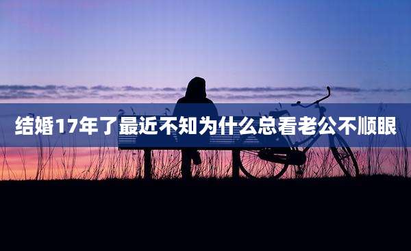 结婚17年了最近不知为什么总看老公不顺眼