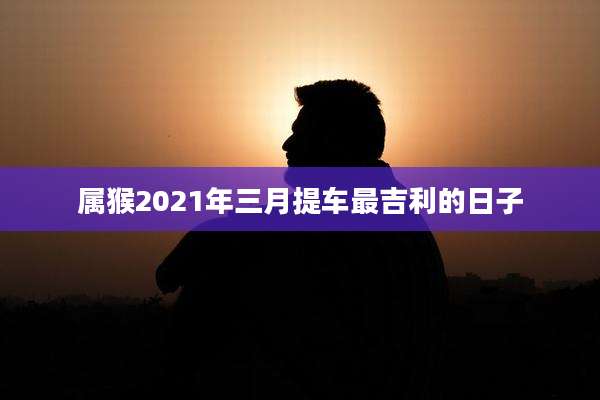 属猴2021年三月提车最吉利的日子