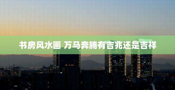书房风水画 万马奔腾有吉兆还是吉祥
