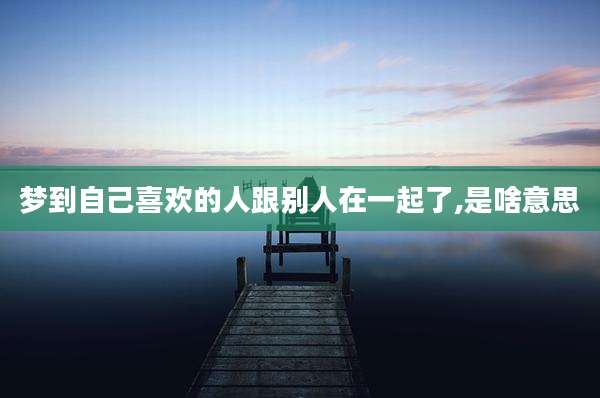 梦到自己喜欢的人跟别人在一起了,是啥意思