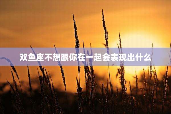 双鱼座不想跟你在一起会表现出什么