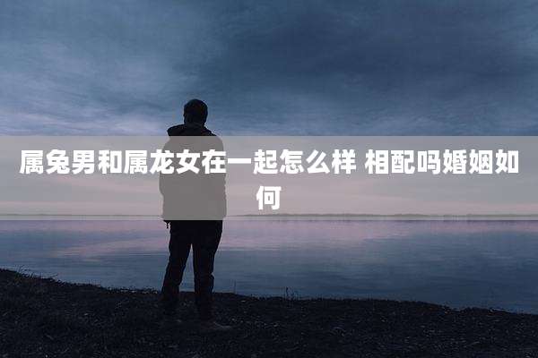 属兔男和属龙女在一起怎么样 相配吗婚姻如何