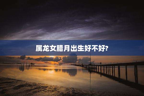 属龙女腊月出生好不好?