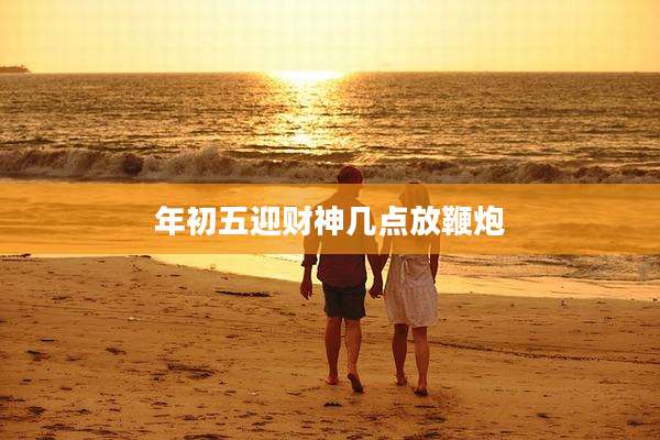 年初五迎财神几点放鞭炮