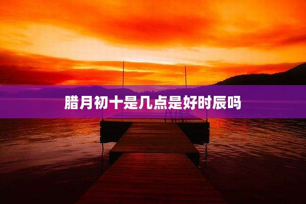 腊月初十是几点是好时辰吗