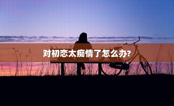 对初恋太痴情了怎么办?