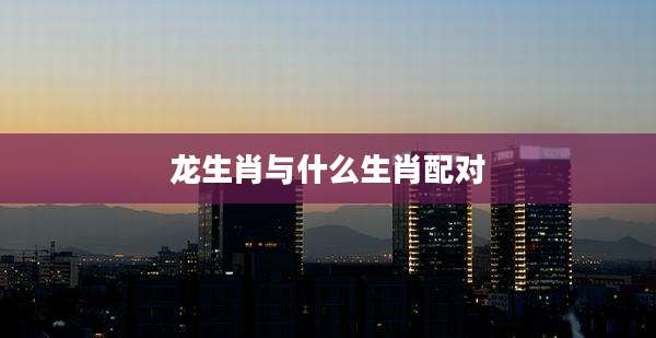 龙生肖与什么生肖配对