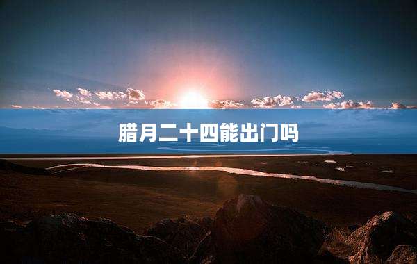 腊月二十四能出门吗