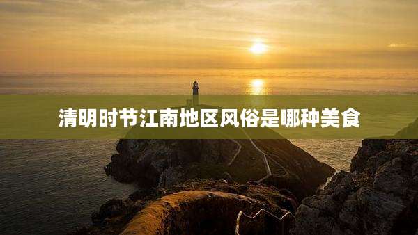 清明时节江南地区风俗是哪种美食