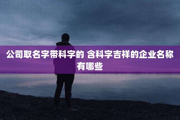 公司取名字带科字的 含科字吉祥的企业名称有哪些