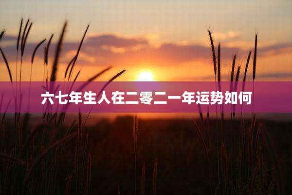 六七年生人在二零二一年运势如何