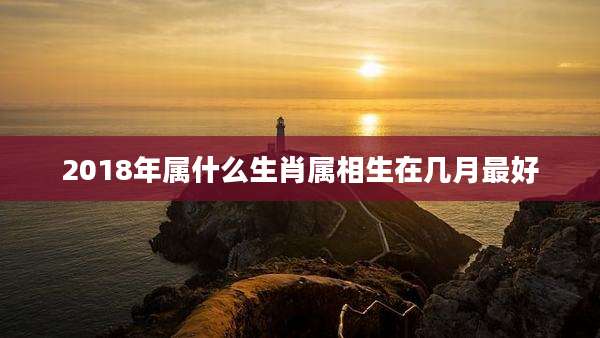 2018年属什么生肖属相生在几月最好