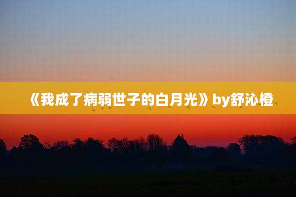 《我成了病弱世子的白月光》by舒沁橙