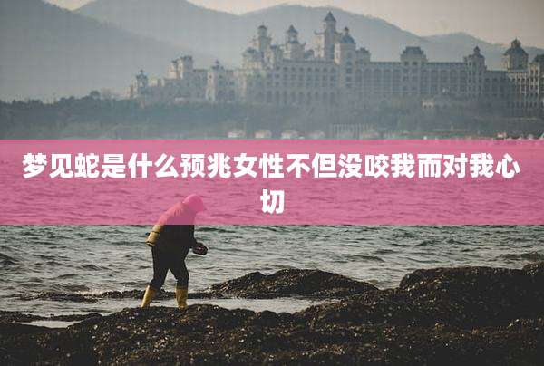 梦见蛇是什么预兆女性不但没咬我而对我心切
