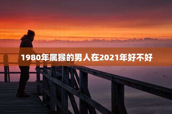 1980年属猴的男人在2021年好不好