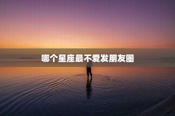 哪个星座最不爱发朋友圈
