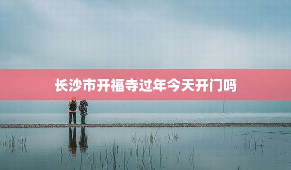 长沙市开福寺过年今天开门吗