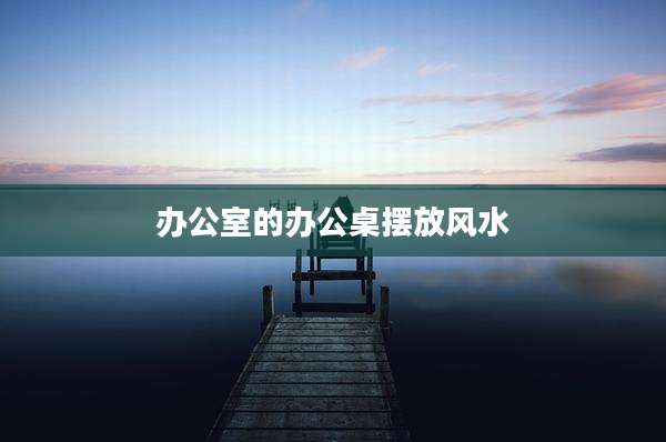 办公室的办公桌摆放风水