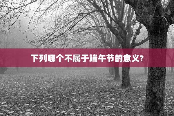 下列哪个不属于端午节的意义?