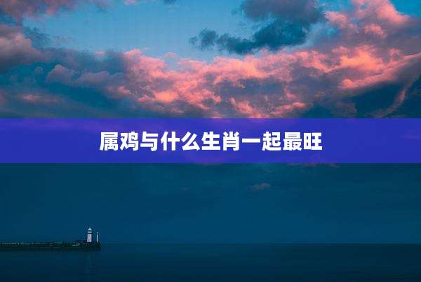 属鸡与什么生肖一起最旺