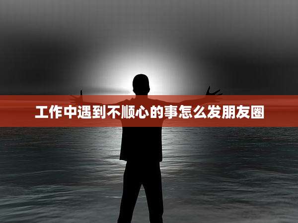 工作中遇到不顺心的事怎么发朋友圈
