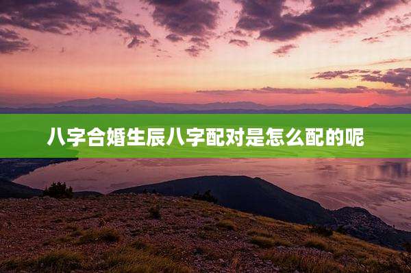 八字合婚生辰八字配对是怎么配的呢