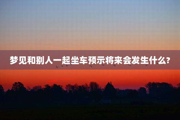 梦见和别人一起坐车预示将来会发生什么?