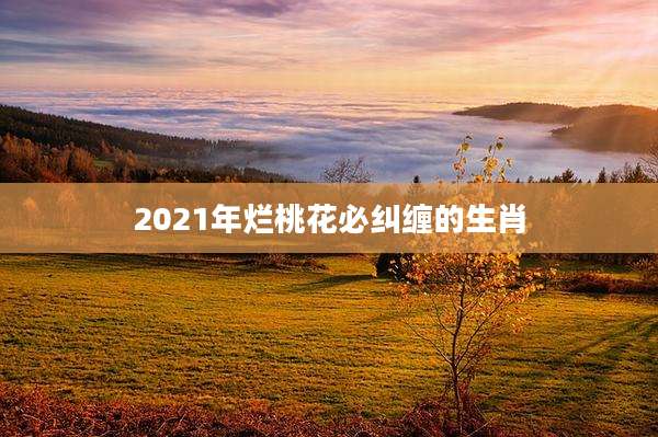 2021年烂桃花必纠缠的生肖