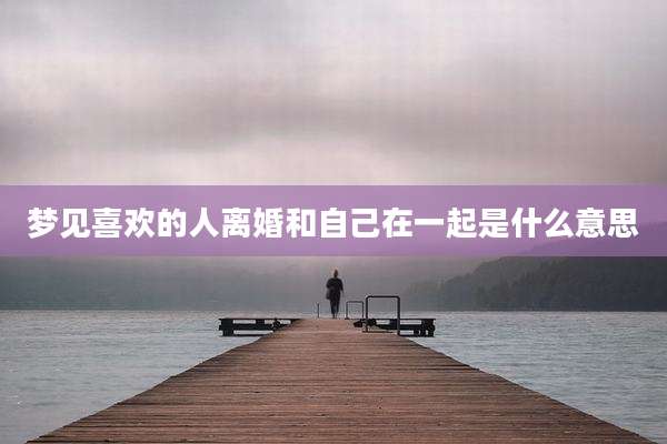 梦见喜欢的人离婚和自己在一起是什么意思