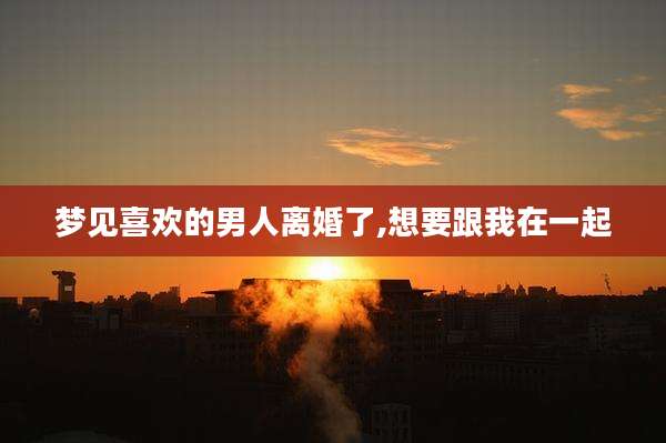梦见喜欢的男人离婚了,想要跟我在一起